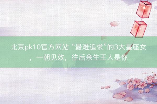北京pk10官方网站 “最难追求”的3大星座女,一朝见效,往后余生王人是你