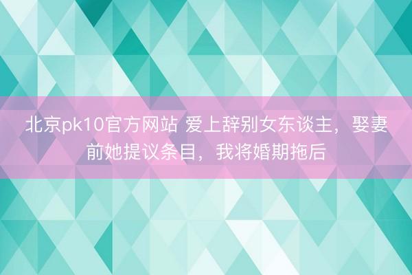 北京pk10官方网站 爱上辞别女东谈主,娶妻前她提议条目,我将婚期拖后