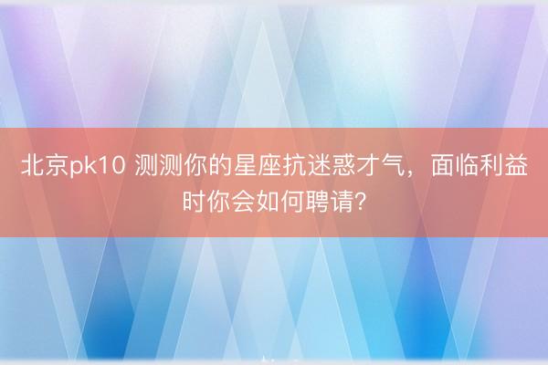 北京pk10 测测你的星座抗迷惑才气,面临利益时你会如何聘请?