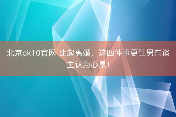 北京pk10官网 比起离婚，这四件事更让男东谈主认为心累！