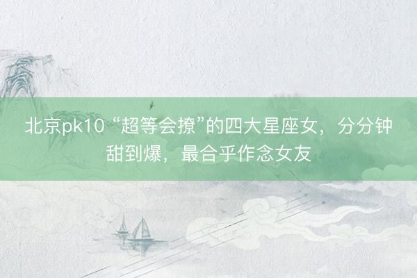 北京pk10 “超等会撩”的四大星座女，分分钟甜到爆，最合乎作念女友