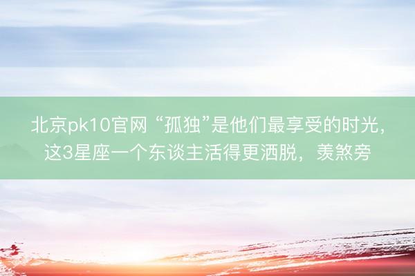 北京pk10官网 “孤独”是他们最享受的时光，这3星座一个东谈主活得更洒脱，羡煞旁