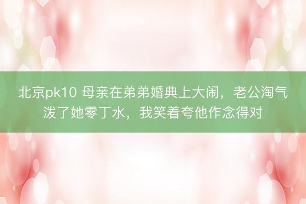 北京pk10 母亲在弟弟婚典上大闹，老公淘气泼了她零丁水，我笑着夸他作念得对