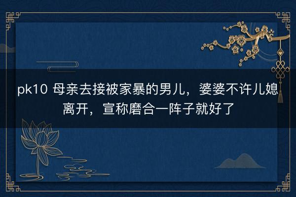 pk10 母亲去接被家暴的男儿，婆婆不许儿媳离开，宣称磨合一阵子就好了