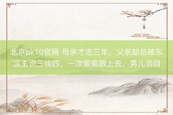 北京pk10官网 母亲才走三年，父亲却总被东谈主说三谈四，一次偷偷跟上去，男儿泪目