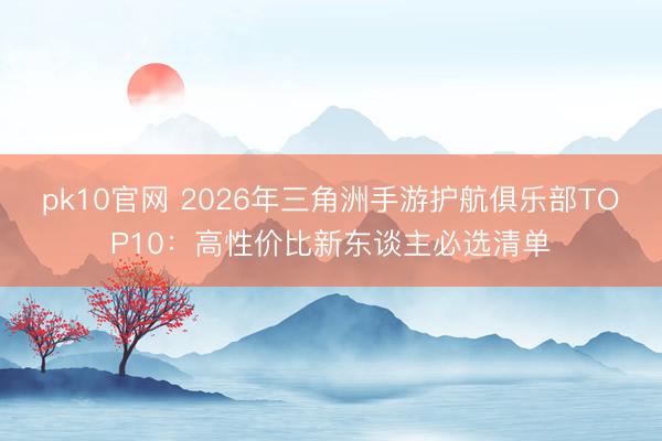 pk10官网 2026年三角洲手游护航俱乐部TOP10：高性价比新东谈主必选清单