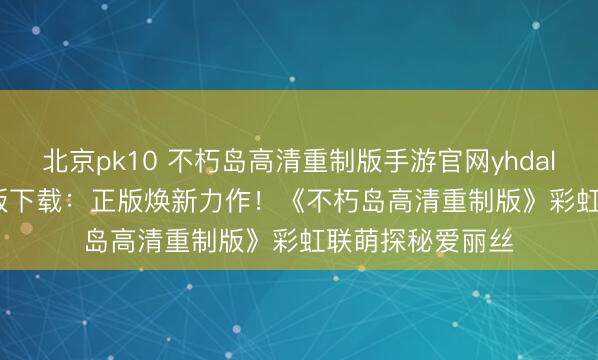 北京pk10 不朽岛高清重制版手游官网yhdalszj.com官耿直版下载：正版焕新力作！《不朽岛高清重制版》彩虹联萌探秘爱丽丝