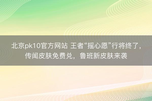 北京pk10官方网站 王者“摇心愿”行将终了，传闻皮肤免费兑，鲁班新皮肤来袭