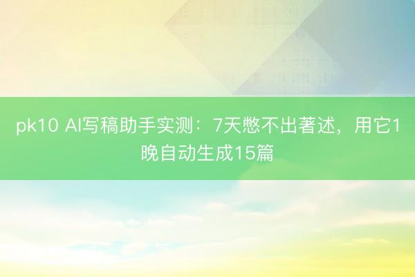pk10 AI写稿助手实测:7天憋不出著述,用它1晚自动生成15篇