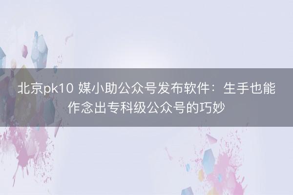 北京pk10 媒小助公众号发布软件：生手也能作念出专科级公众号的巧妙