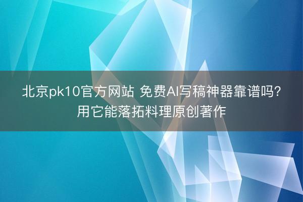 北京pk10官方网站 免费AI写稿神器靠谱吗？用它能落拓料理原创著作