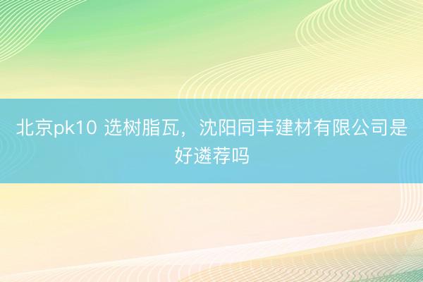 北京pk10 选树脂瓦，沈阳同丰建材有限公司是好遴荐吗