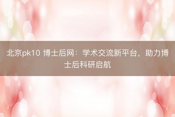 北京pk10 博士后网:学术交流新平台,助力博士后科研启航