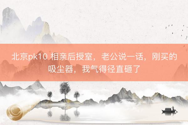 北京pk10 相亲后授室，老公说一话，刚买的吸尘器，我气得径直砸了