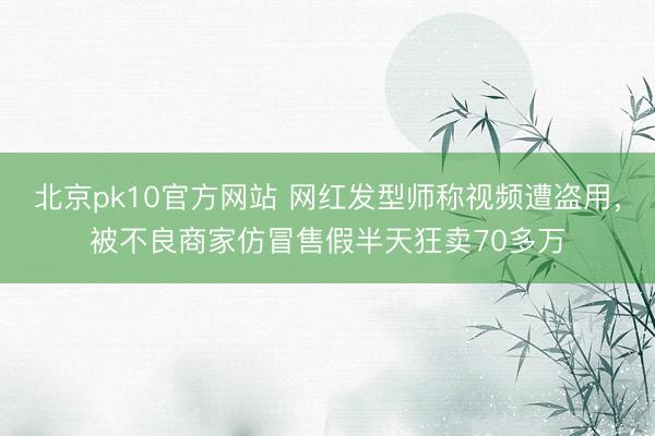 北京pk10官方网站 网红发型师称视频遭盗用，被不良商家仿冒售假半天狂卖70多万