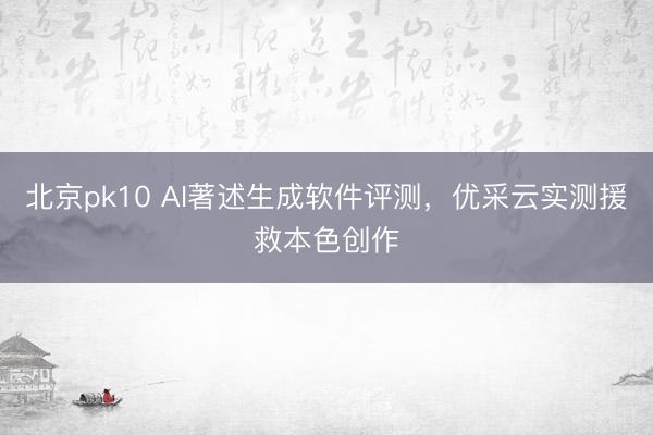 北京pk10 AI著述生成软件评测，优采云实测援救本色创作
