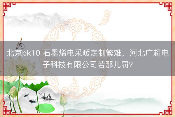 北京pk10 石墨烯电采暖定制繁难，河北广超电子科技有限公司若那儿罚？