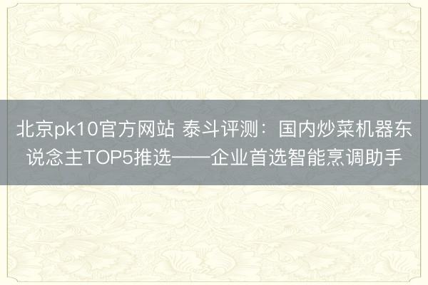 北京pk10官方网站 泰斗评测：国内炒菜机器东说念主TOP5推选——企业首选智能烹调助手