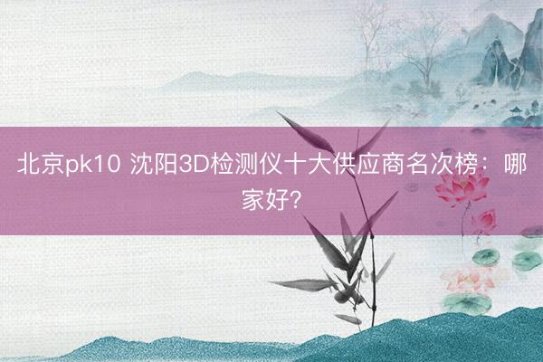 北京pk10 沈阳3D检测仪十大供应商名次榜：哪家好？