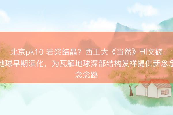 北京pk10 岩浆结晶?西工大《当然》刊文磋议地球早期演化,为瓦解地球深部结构发祥提供新念念路