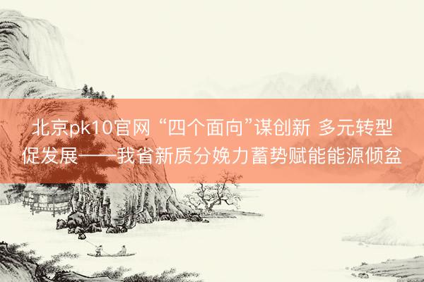 北京pk10官网 “四个面向”谋创新 多元转型促发展——我省新质分娩力蓄势赋能能源倾盆