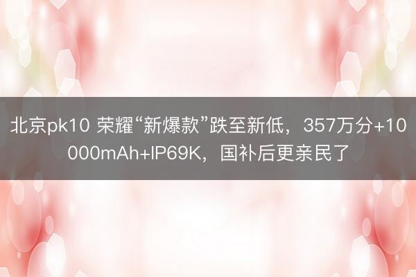 北京pk10 荣耀“新爆款”跌至新低,357万分+10000mAh+IP69K,国补后更亲民了