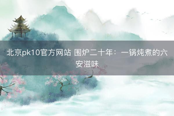 北京pk10官方网站 围炉二十年：一锅炖煮的六安滋味