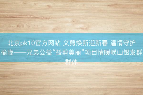 北京pk10官方网站 义剪焕新迎新春 温情守护桑榆晚——兄弟公益“益剪美丽”项目情暖崂山银发群体