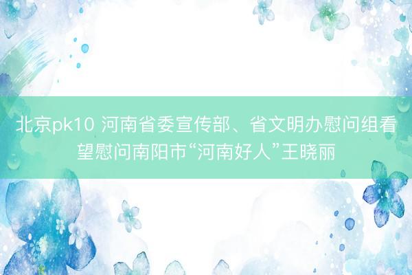 北京pk10 河南省委宣传部、省文明办慰问组看望慰问南阳市“河南好人”王晓丽