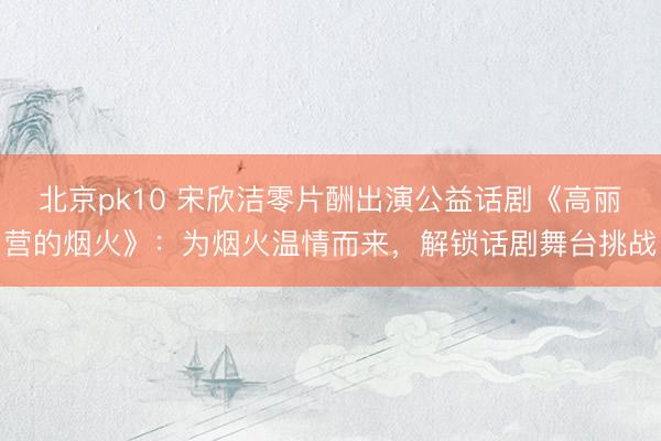 北京pk10 宋欣洁零片酬出演公益话剧《高丽营的烟火》：为烟火温情而来，解锁话剧舞台挑战