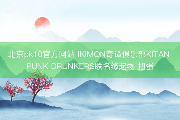 北京pk10官方网站 IKIMON奇谭俱乐部KITAN PUNK DRUNKERS联名缘起物 扭蛋