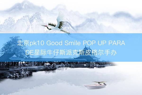 北京pk10 Good Smile POP UP PARADE星际牛仔斯派克斯皮格尔手办