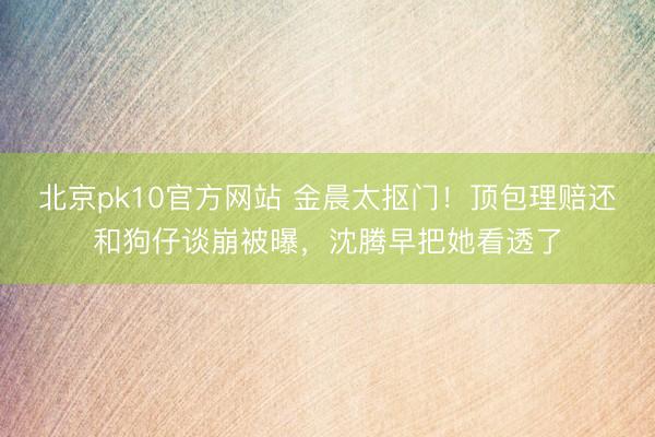 北京pk10官方网站 金晨太抠门！顶包理赔还和狗仔谈崩被曝，沈腾早把她看透了