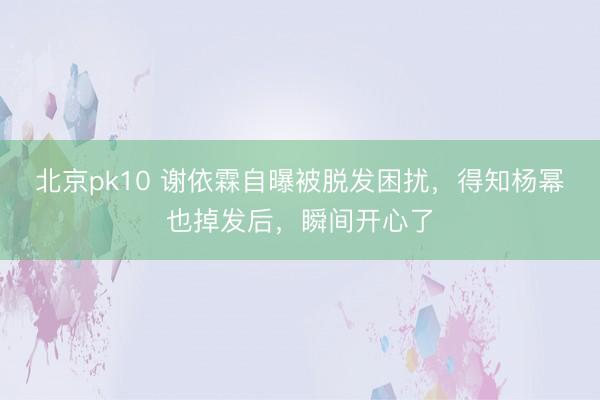 北京pk10 谢依霖自曝被脱发困扰，得知杨幂也掉发后，瞬间开心了