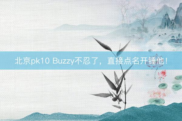 北京pk10 Buzzy不忍了,直接点名开锤他!