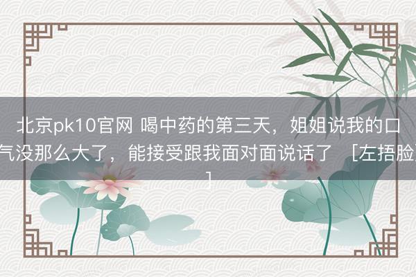 北京pk10官网 喝中药的第三天，姐姐说我的口气没那么大了，能接受跟我面对面说话了️[左捂脸]