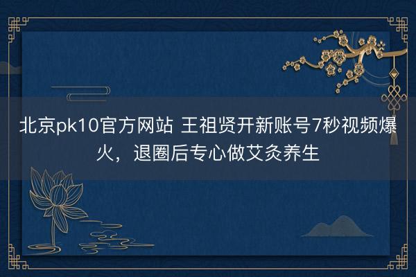 北京pk10官方网站 王祖贤开新账号7秒视频爆火，退圈后专心做艾灸养生