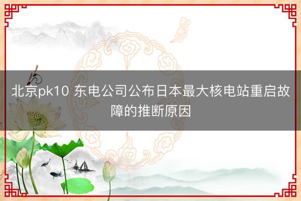 北京pk10 东电公司公布日本最大核电站重启故障的推断原因