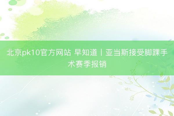 北京pk10官方网站 早知道丨亚当斯接受脚踝手术赛季报销
