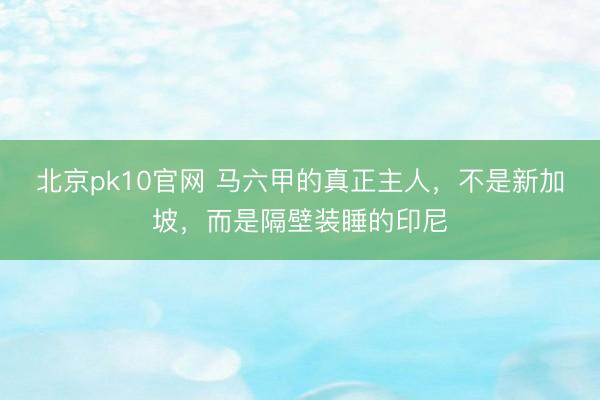 北京pk10官网 马六甲的真正主人，不是新加坡，而是隔壁装睡的印尼