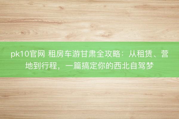 pk10官网 租房车游甘肃全攻略：从租赁、营地到行程，一篇搞定你的西北自驾梦