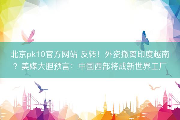 北京pk10官方网站 反转！外资撤离印度越南？美媒大胆预言：中国西部将成新世界工厂
