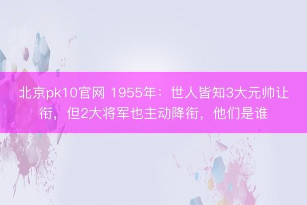 北京pk10官网 1955年：世人皆知3大元帅让衔，但2大将军也主动降衔，他们是谁