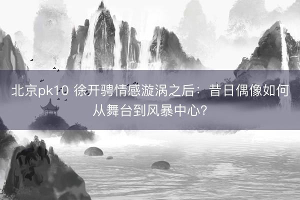 北京pk10 徐开骋情感漩涡之后：昔日偶像如何从舞台到风暴中心？