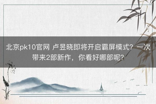 北京pk10官网 卢昱晓即将开启霸屏模式？一次带来2部新作，你看好哪部呢？