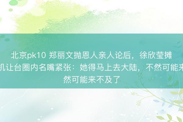 北京pk10 郑丽文抛恩人亲人论后，徐欣莹摊牌，危机让台圈内名嘴紧张：她得马上去大陆，不然可能来不及了