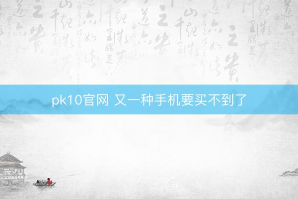 pk10官网 又一种手机要买不到了