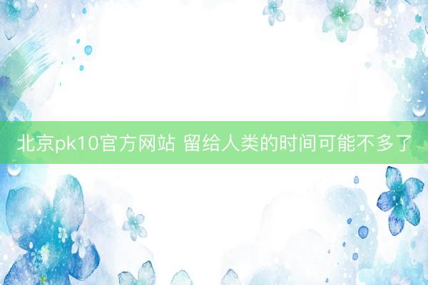 北京pk10官方网站 留给人类的时间可能不多了