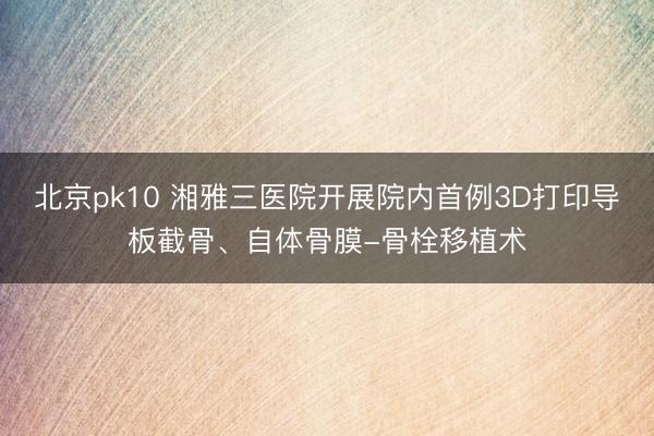 北京pk10 湘雅三医院开展院内首例3D打印导板截骨、自体骨膜-骨栓移植术