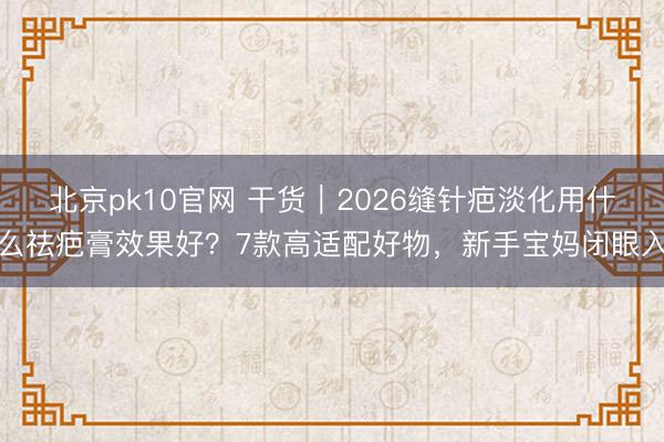 北京pk10官网 干货｜2026缝针疤淡化用什么祛疤膏效果好？7款高适配好物，新手宝妈闭眼入